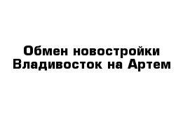 Обмен новостройки Владивосток на Артем